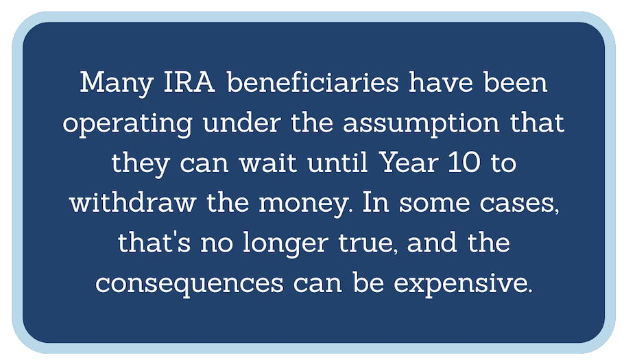 Many IRA beneficiaries have been operating under the assumption that they could wait until Year 10 to withdraw the money. In some cases, that's no longer true, and the consequences can be expensive.